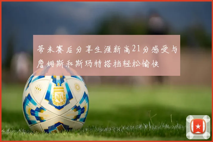 蒂米赛后分享生涯新高21分感受与詹姆斯和斯玛特搭档轻松愉快