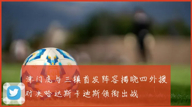 津门虎与三镇首发阵容揭晓四外援对决哈达斯卡迪斯领衔出战