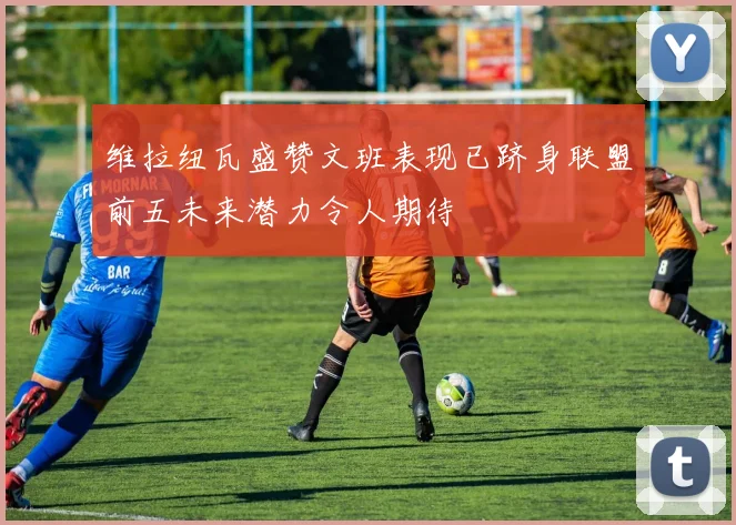 维拉纽瓦盛赞文班表现已跻身联盟前五未来潜力令人期待
