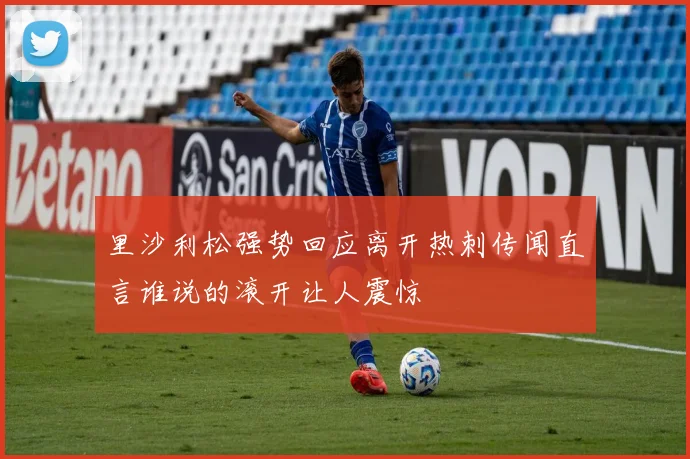 里沙利松强势回应离开热刺传闻直言谁说的滚开让人震惊