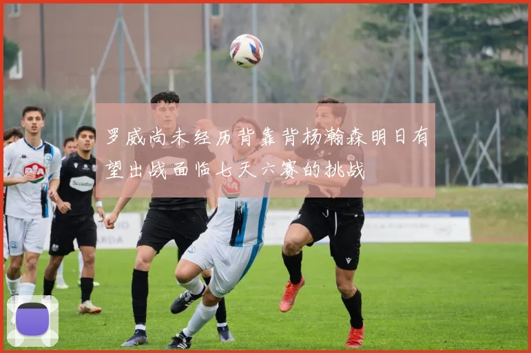 罗威尚未经历背靠背杨瀚森明日有望出战面临七天六赛的挑战