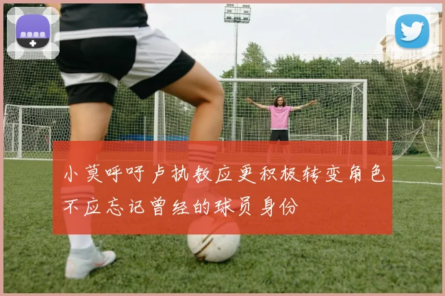 小莫呼吁卢执教应更积极转变角色不应忘记曾经的球员身份
