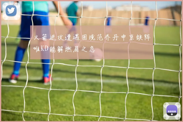 火箭进攻遭遇困境范乔丹申京缺阵唯KD能解燃眉之急