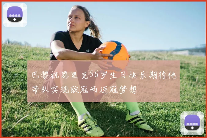巴黎祝恩里克56岁生日快乐期待他带队实现欧冠两连冠梦想