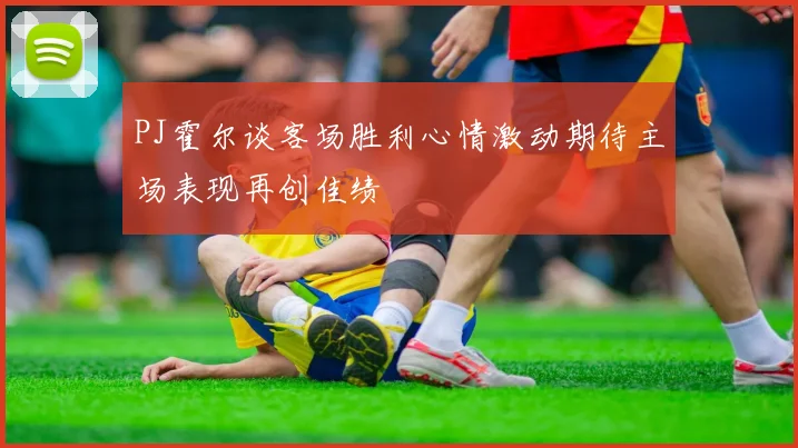 PJ霍尔谈客场胜利心情激动期待主场表现再创佳绩