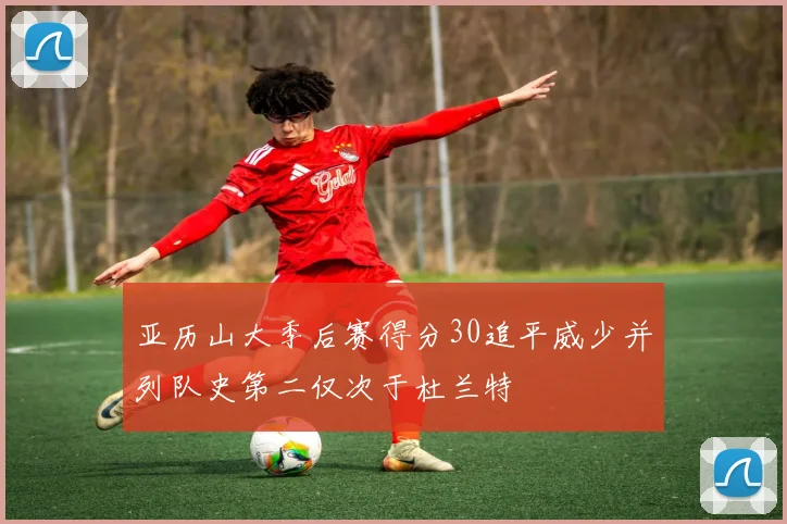 亚历山大季后赛得分30追平威少并列队史第二仅次于杜兰特