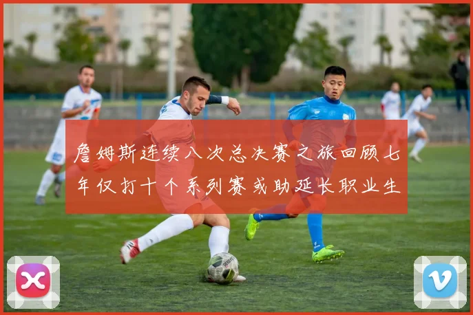 詹姆斯连续八次总决赛之旅回顾七年仅打十个系列赛或助延长职业生涯