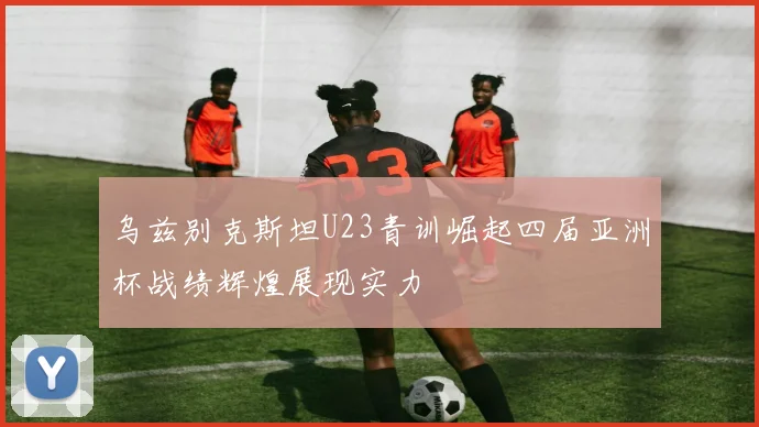 乌兹别克斯坦U23青训崛起四届亚洲杯战绩辉煌展现实力