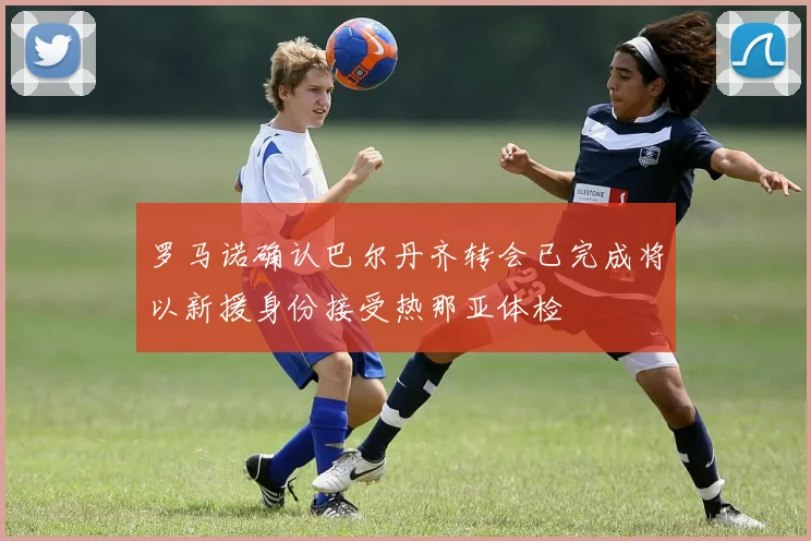 罗马诺确认巴尔丹齐转会已完成将以新援身份接受热那亚体检