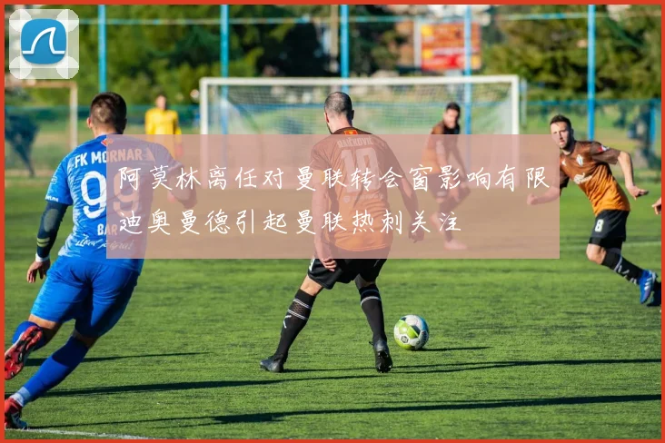 阿莫林离任对曼联转会窗影响有限迪奥曼德引起曼联热刺关注
