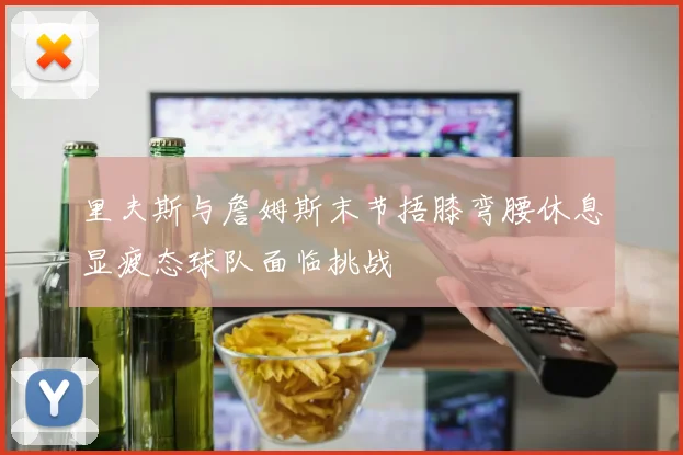 里夫斯与詹姆斯末节捂膝弯腰休息显疲态球队面临挑战