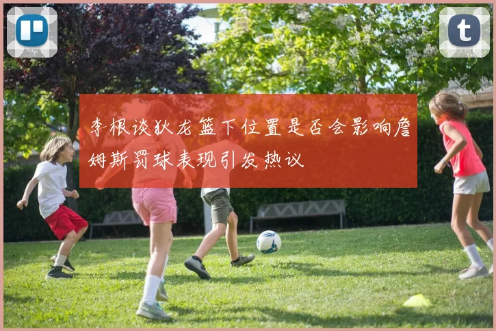 李根谈狄龙篮下位置是否会影响詹姆斯罚球表现引发热议