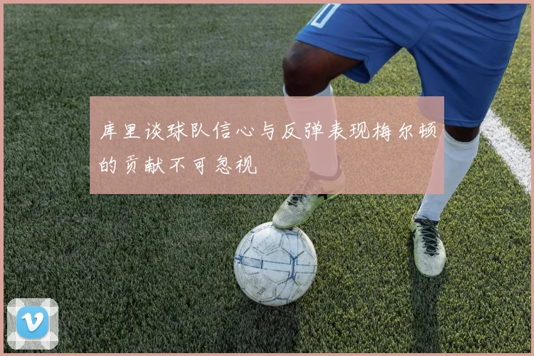 库里谈球队信心与反弹表现梅尔顿的贡献不可忽视