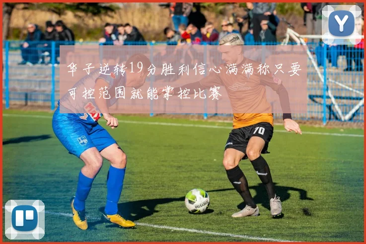 华子逆转19分胜利信心满满称只要可控范围就能掌控比赛