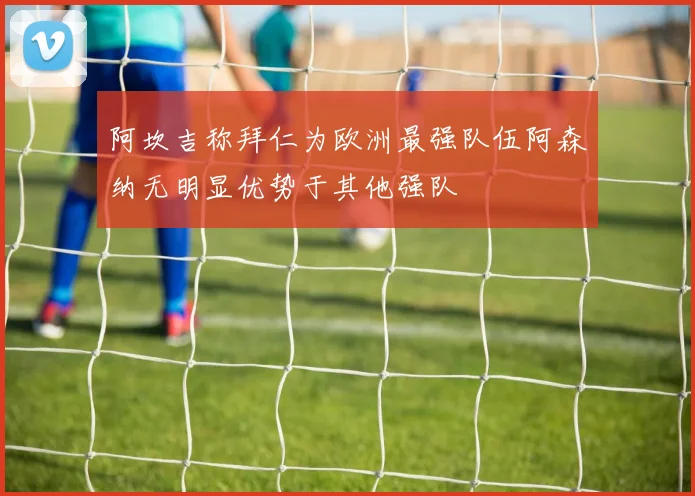 阿坎吉称拜仁为欧洲最强队伍阿森纳无明显优势于其他强队