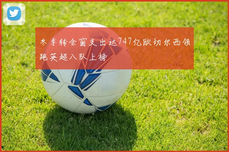 冬季转会窗支出达747亿欧切尔西领跑英超八队上榜