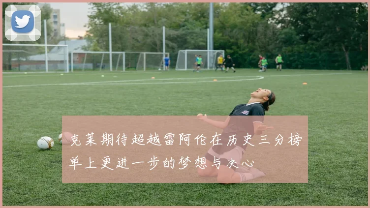克莱期待超越雷阿伦在历史三分榜单上更进一步的梦想与决心