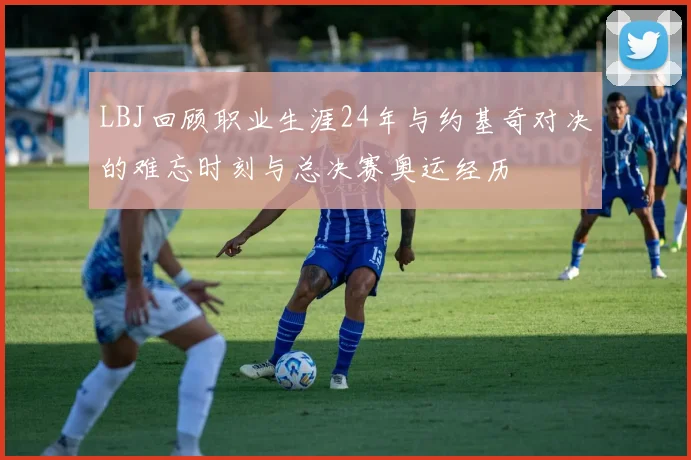 LBJ回顾职业生涯24年与约基奇对决的难忘时刻与总决赛奥运经历