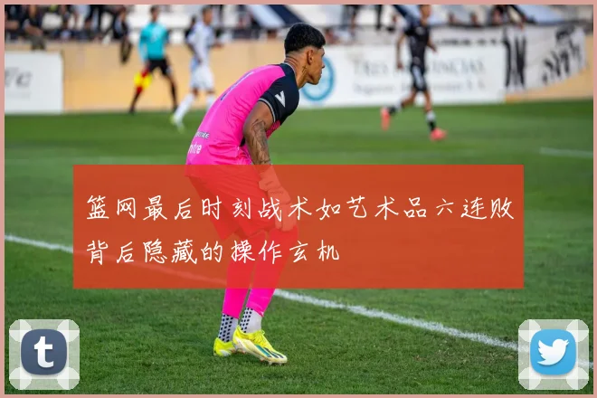 篮网最后时刻战术如艺术品六连败背后隐藏的操作玄机