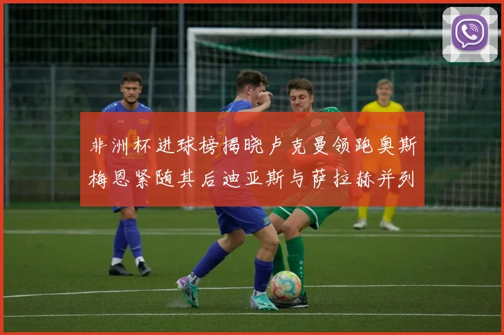非洲杯进球榜揭晓卢克曼领跑奥斯梅恩紧随其后迪亚斯与萨拉赫并列第三