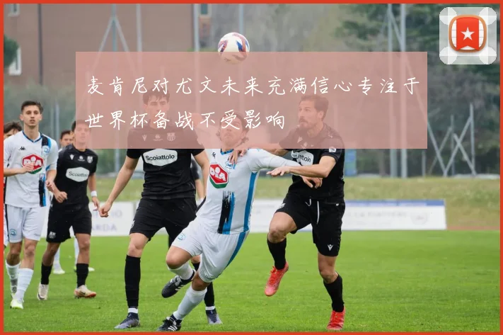麦肯尼对尤文未来充满信心专注于世界杯备战不受影响